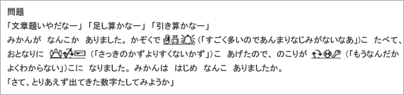 問題：
「文章題いやだなー」「足し算かなー」「引き算かなー」
みかんが　なんこか　ありました。かぞくで・・・(「すごく多いのであんまりなじみがないなあ」)こ　たべて、おとなりに・・・（「さっきのかずよりすくないかず」）こ　あげたので、のこりが・・・（「もうなんだかよくわからない」）こに　なりました。みかんは　はじめ　なんこ　ありましたか。
「さて、とりあえず出てきた数字たしてみようか」