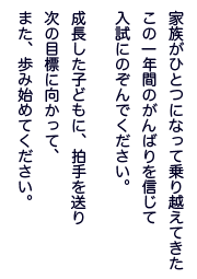 家族がひとつになって乗り越えてきた
この一年間のがんばりを信じて
入試にのぞんでください
成長した子どもに、拍手を送り
次の目標に向かって、
また、歩み始めてください。