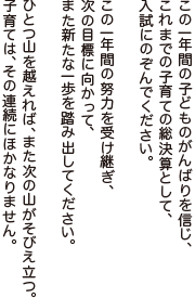 この一年間の子どものがんばりを信じ、これまでの子育ての総決算として、入試にのぞんでください。
この一年間の努力を受け継ぎ、次の目標に向かって、また新たな一歩を踏み出してください。
ひとつ山を越えれば、また次の山がそびえ立つ。子育ては、その連続にほかなりません。