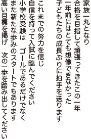 家族一丸となり　合格を目指して頑張ってきたこの一年
一年前にはとても想像できなかった　子どもたちの成長ぶりに拍手を送ります
これまでの努力を信じ　自信を持って入試に臨んでください
小学校受験は　ゴールであるだけでなく　また新たな歩みのスタートでもあります
高い目標を掲げ　次の一歩を踏み出してください