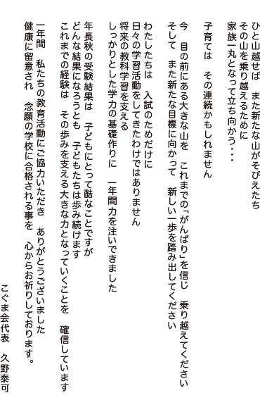 ひと山越せば　また新たな山がそびえたち
その山を乗り越えるために
家族一丸となって立ち向かう・・・

子育ては　その連続かもしれません

今　目の前にある大きな山を　これまでの「がんばり」を信じ
乗り越えてください
そして　また新たな目標に向かって　新しい一歩を踏み出してください

わたしたちは　入試のためだけに
日々の学習活動をしてきたわけではありません
将来の教科学習を支える
しっかりとした学力の基礎作りに　一年間力を注いできました

年長秋の受験結果は　子どもにとって酷なことですが
どんな結果になろうとも　子どもたちは歩み続けます
これまでの経験は　その歩みを支える大きな力となっていくことを
確信しています

一年間　私たちの教育活動にご協力いただき　ありがとうございました
健康に留意され　念願の学校に合格される事を　心からお祈りしております。

こぐま会代表　久野泰可
