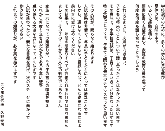 学校選びのために、多くの学校に足を運び
夏休みは、自然の中で
いろいろ経験を積み
願書に書く志望理由や、家庭の教育方針を巡って
何度も何度も話し合ったことでしょう

これほどまでに、夫婦が向き合い、
子どもの将来のことについて話し合ったことはなかったと思います
その意味で、小学校受験は、子育てのよいきっかけになったはずです
特に父親にとっては、子育てに関わる最大のチャンスだったと思います

その入試が、間もなく始まります
入試結果は非情で、年長の子どもたちにとっては酷なことです
しかし、通らなくてはならない経験ならば、どんな結果になるにせよ、
前向きに受け止めてください
その結果で、一年間の頑張りすべてが評価されるわけではありません
ましてや、その子のこれからの人生の判定ではありません

家族一丸になっての頑張りが、その子の育ちの環境を整え
これから何度も立ちはだかるであろう高い壁を
乗り越える大きな力になっていくはずです
入試が終わったら、新たな目標を掲げ、次のステージに向かって
歩み始めてください
これまでの頑張りが、必ず実を結ぶはずです

こぐま会代表　久野泰可
